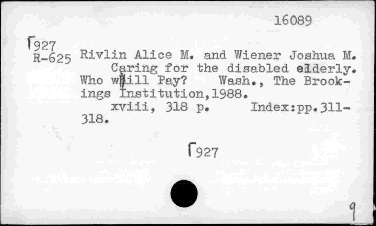 ﻿16089
R-625	Alice M. and Wiener Joshua M.
Caring for the disabled elderly, Who wftill Pay? Wash., The Brookings institution,1988.
xviii, 318 p. Index:pp.311-318.